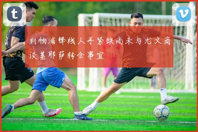 利物浦锋线人手紧缺尚未与尤文商谈基耶萨转会事宜