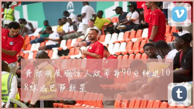 费尔明展现惊人效率每90分钟进108球成巴萨新星