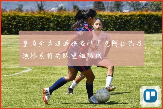皇马全力追逐施洛特贝克阿拉巴吕迪格或将离队重组防线