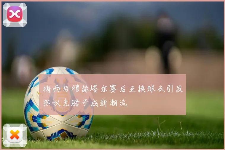 梅西与穆赫塔尔赛后互换球衣引发热议光膀子成新潮流