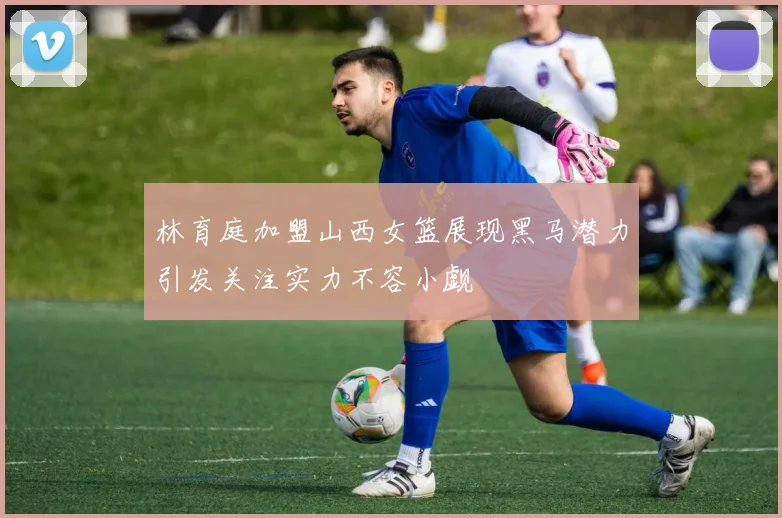 林育庭加盟山西女篮展现黑马潜力引发关注实力不容小觑