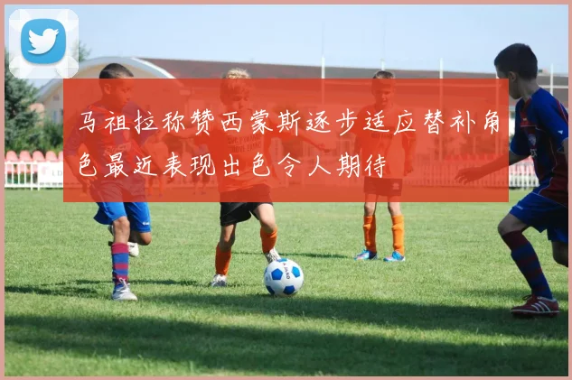 马祖拉称赞西蒙斯逐步适应替补角色最近表现出色令人期待