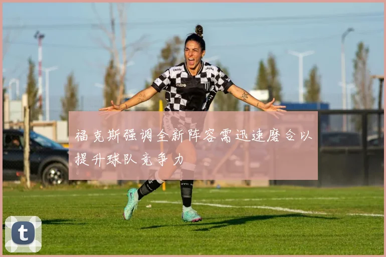 福克斯强调全新阵容需迅速磨合以提升球队竞争力