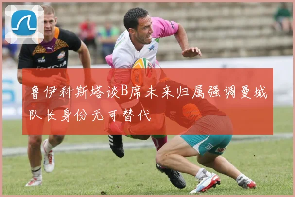 鲁伊科斯塔谈B席未来归属强调曼城队长身份无可替代