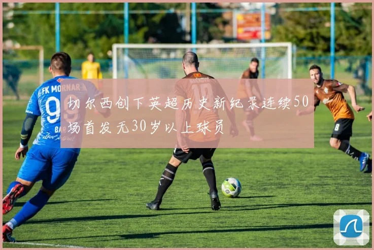 切尔西创下英超历史新纪录连续50场首发无30岁以上球员