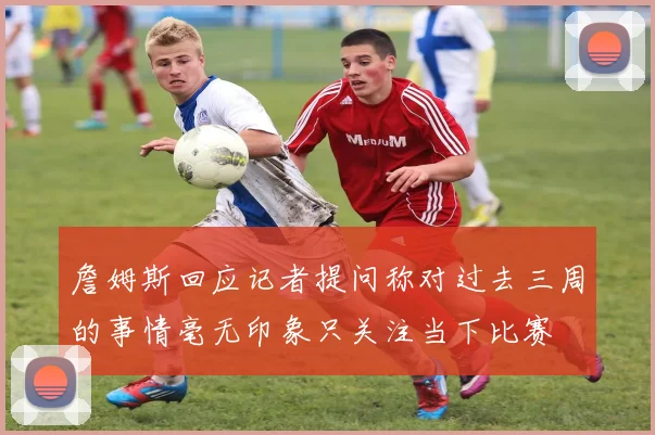 詹姆斯回应记者提问称对过去三周的事情毫无印象只关注当下比赛