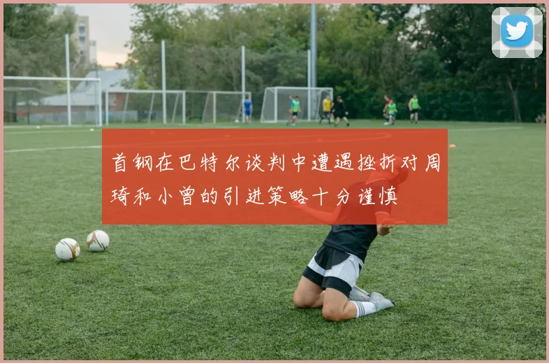 首钢在巴特尔谈判中遭遇挫折对周琦和小曾的引进策略十分谨慎