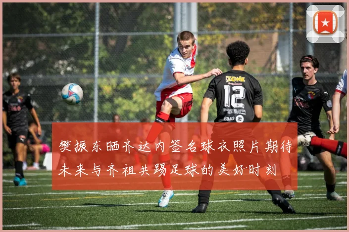 樊振东晒齐达内签名球衣照片期待未来与齐祖共踢足球的美好时刻