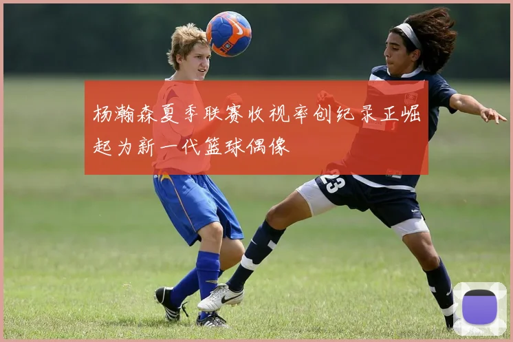 杨瀚森夏季联赛收视率创纪录正崛起为新一代篮球偶像