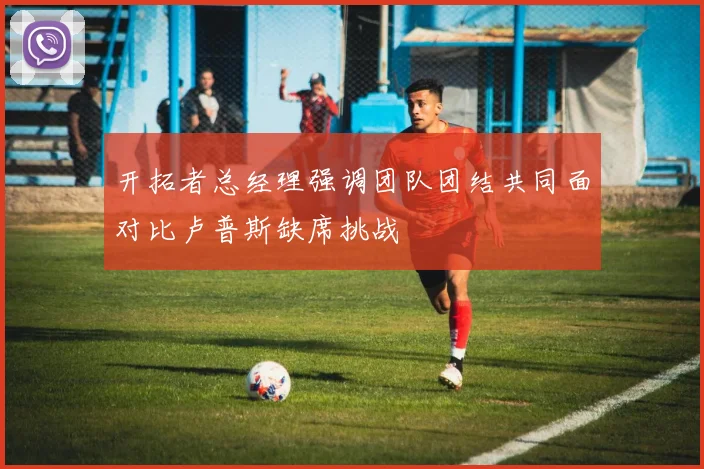 开拓者总经理强调团队团结共同面对比卢普斯缺席挑战