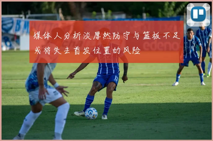 媒体人分析淡厚然防守与篮板不足或将失去首发位置的风险