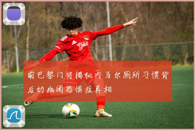 前巴黎门将揭秘内马尔厕所习惯背后的幽闭恐惧症真相
