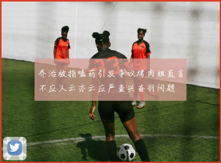 乔治被指嗑药引发争议烤肉姐直言不应人云亦云应严查兴奋剂问题