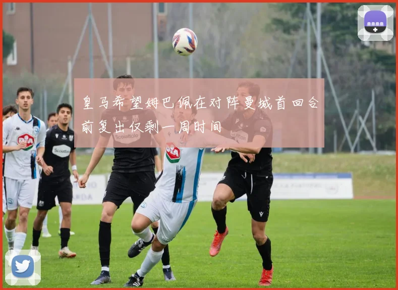 皇马希望姆巴佩在对阵曼城首回合前复出仅剩一周时间