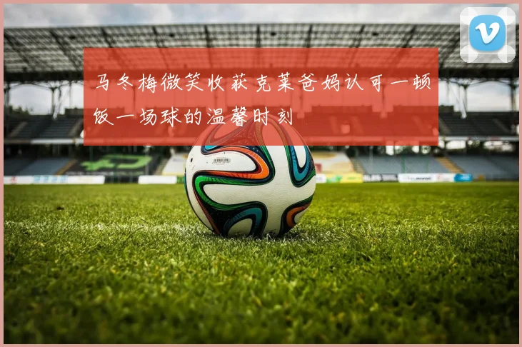 马冬梅微笑收获克莱爸妈认可一顿饭一场球的温馨时刻
