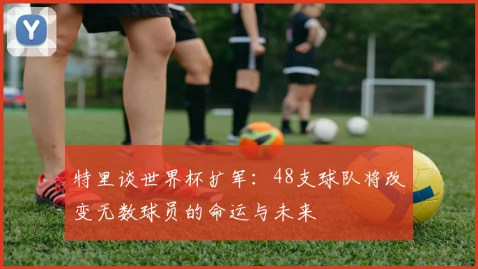特里谈世界杯扩军：48支球队将改变无数球员的命运与未来