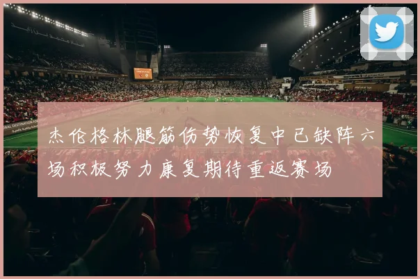 杰伦格林腿筋伤势恢复中已缺阵六场积极努力康复期待重返赛场