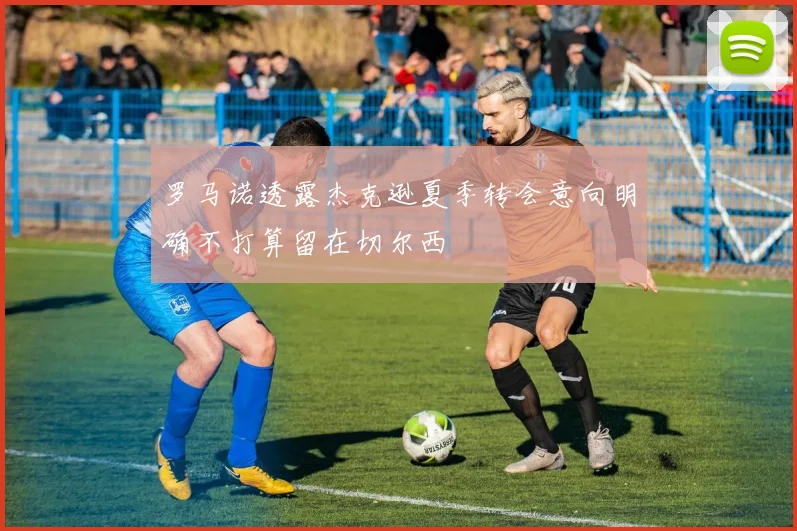 罗马诺透露杰克逊夏季转会意向明确不打算留在切尔西