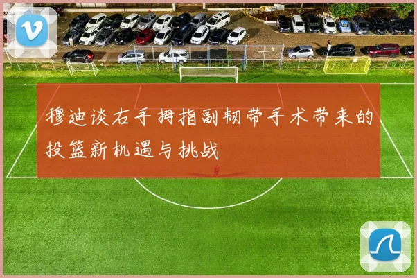 穆迪谈右手拇指副韧带手术带来的投篮新机遇与挑战